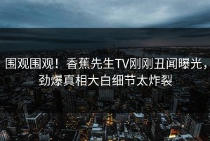 围观围观！香蕉先生TV刚刚丑闻曝光，劲爆真相大白细节太炸裂