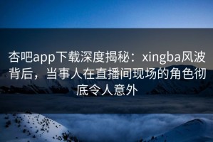 杏吧app下载深度揭秘：xingba风波背后，当事人在直播间现场的角色彻底令人意外