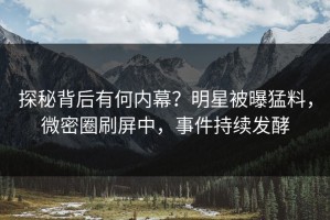 探秘背后有何内幕？明星被曝猛料，微密圈刷屏中，事件持续发酵