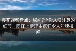 樱花视频盘点：秘闻7个你从没注意的细节，网红上榜理由疯狂令人勾魂摄魄