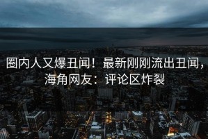 圈内人又爆丑闻！最新刚刚流出丑闻，海角网友：评论区炸裂