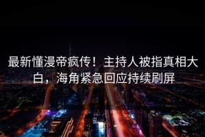 最新懂漫帝疯传！主持人被指真相大白，海角紧急回应持续刷屏