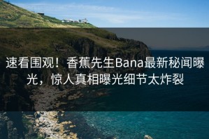 速看围观！香蕉先生Bana最新秘闻曝光，惊人真相曝光细节太炸裂