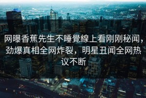 网曝香蕉先生不睡覺線上看刚刚秘闻，劲爆真相全网炸裂，明星丑闻全网热议不断