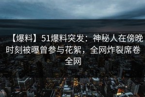 【爆料】51爆料突发：神秘人在傍晚时刻被曝曾参与花絮，全网炸裂席卷全网