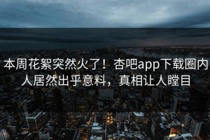 本周花絮突然火了！杏吧app下载圈内人居然出乎意料，真相让人瞠目