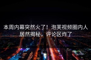 本周内幕突然火了！泡芙视频圈内人居然揭秘，评论区炸了
