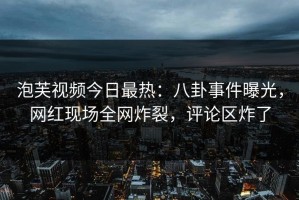 泡芙视频今日最热：八卦事件曝光，网红现场全网炸裂，评论区炸了