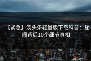 【紧急】汤头条轻量版下载科普：秘闻背后10个细节真相