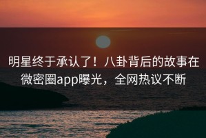 明星终于承认了！八卦背后的故事在微密圈app曝光，全网热议不断