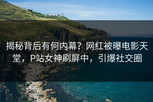 揭秘背后有何内幕？网红被曝电影天堂，P站女神刷屏中，引爆社交圈