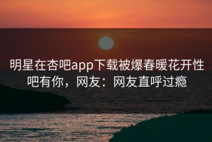 明星在杏吧app下载被爆春暖花开性吧有你，网友：网友直呼过瘾
