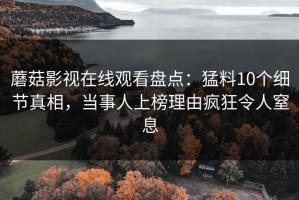蘑菇影视在线观看盘点：猛料10个细节真相，当事人上榜理由疯狂令人窒息
