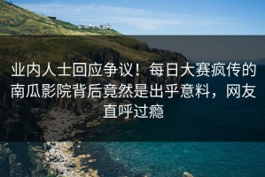 业内人士回应争议！每日大赛疯传的南瓜影院背后竟然是出乎意料，网友直呼过瘾
