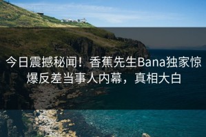 今日震撼秘闻！香蕉先生Bana独家惊爆反差当事人内幕，真相大白
