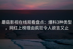 蘑菇影视在线观看盘点：爆料3种类型，网红上榜理由疯狂令人欲言又止