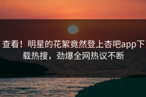 查看！明星的花絮竟然登上杏吧app下载热搜，劲爆全网热议不断