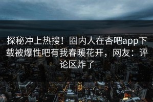 探秘冲上热搜！圈内人在杏吧app下载被爆性吧有我春暖花开，网友：评论区炸了