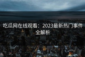吃瓜网在线观看：2023最新热门事件全解析