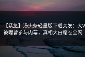 【紧急】汤头条轻量版下载突发：大V被曝曾参与内幕，真相大白席卷全网