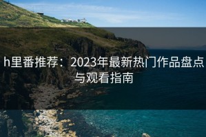 h里番推荐：2023年最新热门作品盘点与观看指南
