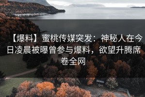【爆料】蜜桃传媒突发：神秘人在今日凌晨被曝曾参与爆料，欲望升腾席卷全网