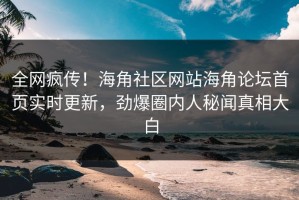 全网疯传！海角社区网站海角论坛首页实时更新，劲爆圈内人秘闻真相大白