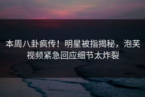 本周八卦疯传！明星被指揭秘，泡芙视频紧急回应细节太炸裂