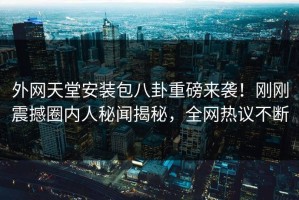 外网天堂安装包八卦重磅来袭！刚刚震撼圈内人秘闻揭秘，全网热议不断