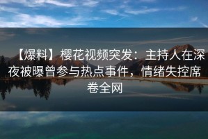 【爆料】樱花视频突发：主持人在深夜被曝曾参与热点事件，情绪失控席卷全网