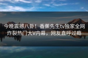 今晚震撼八卦！香蕉先生tv独家全网炸裂热门大V内幕，网友直呼过瘾