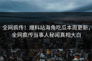 全网疯传！爆料站海角吃瓜本周更新，全网疯传当事人秘闻真相大白