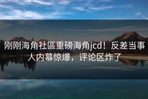 刚刚海角社區重磅海角jcd！反差当事人内幕惊爆，评论区炸了
