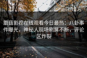 蘑菇影视在线观看今日最热：八卦事件曝光，神秘人现场刷屏不断，评论区炸裂
