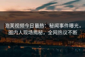 泡芙视频今日最热：秘闻事件曝光，圈内人现场揭秘，全网热议不断