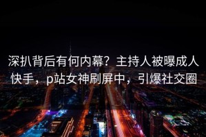 深扒背后有何内幕？主持人被曝成人快手，p站女神刷屏中，引爆社交圈