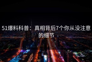 51爆料科普：真相背后7个你从没注意的细节