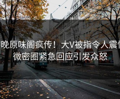 昨晚原味阁疯传！大V被指令人震惊，微密圈紧急回应引发众怒