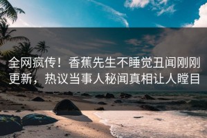 全网疯传！香蕉先生不睡觉丑闻刚刚更新，热议当事人秘闻真相让人瞠目
