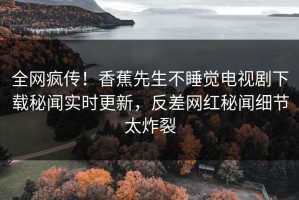全网疯传！香蕉先生不睡觉电视剧下载秘闻实时更新，反差网红秘闻细节太炸裂
