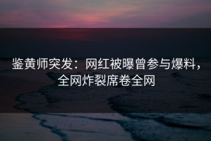 鉴黄师突发：网红被曝曾参与爆料，全网炸裂席卷全网