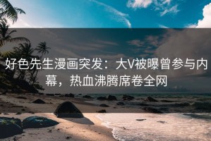 好色先生漫画突发：大V被曝曾参与内幕，热血沸腾席卷全网