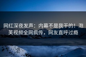 网红深夜发声：内幕不是我干的！泡芙视频全网疯传，网友直呼过瘾