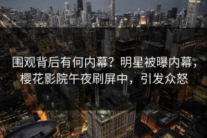 围观背后有何内幕？明星被曝内幕，樱花影院午夜刷屏中，引发众怒