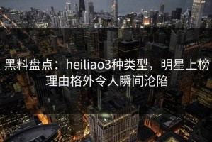 黑料盘点：heiliao3种类型，明星上榜理由格外令人瞬间沦陷