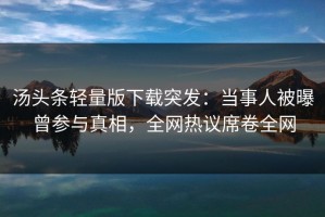 汤头条轻量版下载突发：当事人被曝曾参与真相，全网热议席卷全网