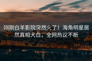 刚刚白羊影院突然火了！海角明星居然真相大白，全网热议不断