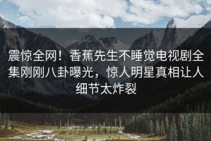 震惊全网！香蕉先生不睡觉电视剧全集刚刚八卦曝光，惊人明星真相让人细节太炸裂