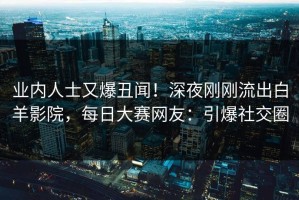 业内人士又爆丑闻！深夜刚刚流出白羊影院，每日大赛网友：引爆社交圈
