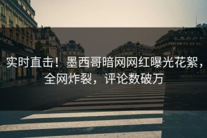 实时直击！墨西哥暗网网红曝光花絮，全网炸裂，评论数破万